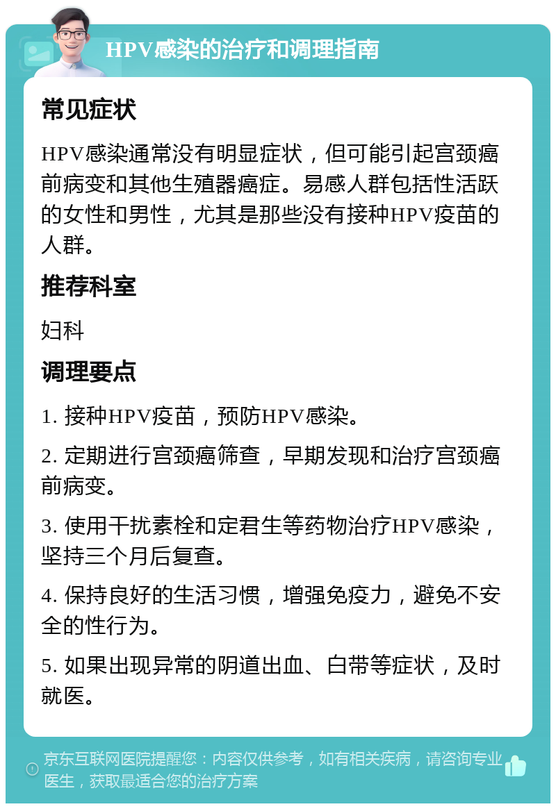 HPV感染的治疗和调理指南 常见症状 HPV感染通常没有明显症状，但可能引起宫颈癌前病变和其他生殖器癌症。易感人群包括性活跃的女性和男性，尤其是那些没有接种HPV疫苗的人群。 推荐科室 妇科 调理要点 1. 接种HPV疫苗，预防HPV感染。 2. 定期进行宫颈癌筛查，早期发现和治疗宫颈癌前病变。 3. 使用干扰素栓和定君生等药物治疗HPV感染，坚持三个月后复查。 4. 保持良好的生活习惯，增强免疫力，避免不安全的性行为。 5. 如果出现异常的阴道出血、白带等症状，及时就医。