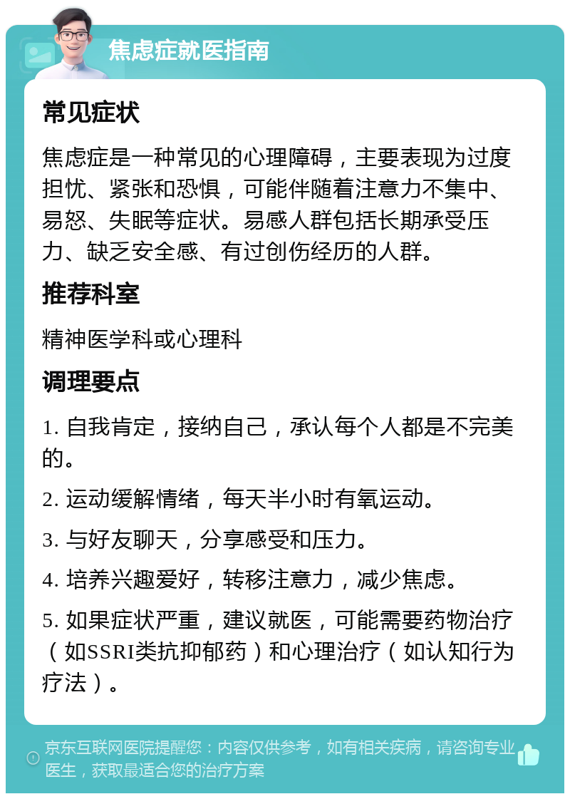 焦虑症就医指南 常见症状 焦虑症是一种常见的心理障碍，主要表现为过度担忧、紧张和恐惧，可能伴随着注意力不集中、易怒、失眠等症状。易感人群包括长期承受压力、缺乏安全感、有过创伤经历的人群。 推荐科室 精神医学科或心理科 调理要点 1. 自我肯定，接纳自己，承认每个人都是不完美的。 2. 运动缓解情绪，每天半小时有氧运动。 3. 与好友聊天，分享感受和压力。 4. 培养兴趣爱好，转移注意力，减少焦虑。 5. 如果症状严重，建议就医，可能需要药物治疗（如SSRI类抗抑郁药）和心理治疗（如认知行为疗法）。