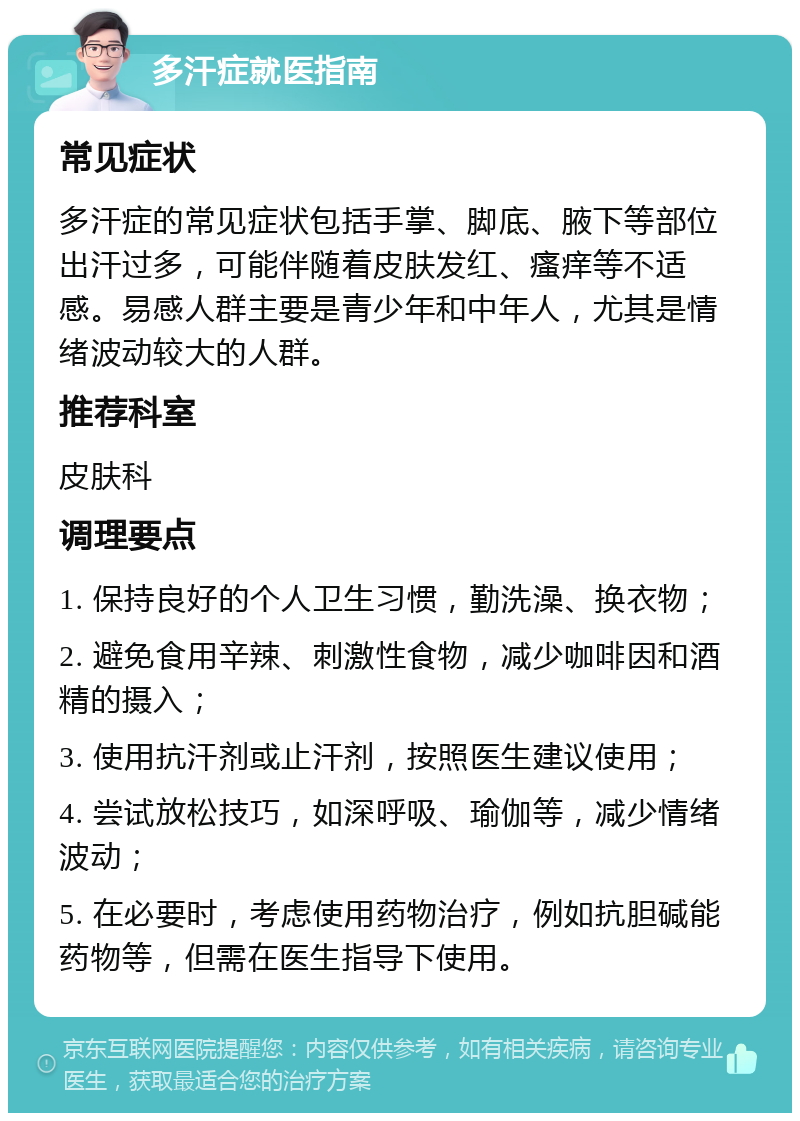 多汗症就医指南 常见症状 多汗症的常见症状包括手掌、脚底、腋下等部位出汗过多，可能伴随着皮肤发红、瘙痒等不适感。易感人群主要是青少年和中年人，尤其是情绪波动较大的人群。 推荐科室 皮肤科 调理要点 1. 保持良好的个人卫生习惯，勤洗澡、换衣物； 2. 避免食用辛辣、刺激性食物，减少咖啡因和酒精的摄入； 3. 使用抗汗剂或止汗剂，按照医生建议使用； 4. 尝试放松技巧，如深呼吸、瑜伽等，减少情绪波动； 5. 在必要时，考虑使用药物治疗，例如抗胆碱能药物等，但需在医生指导下使用。