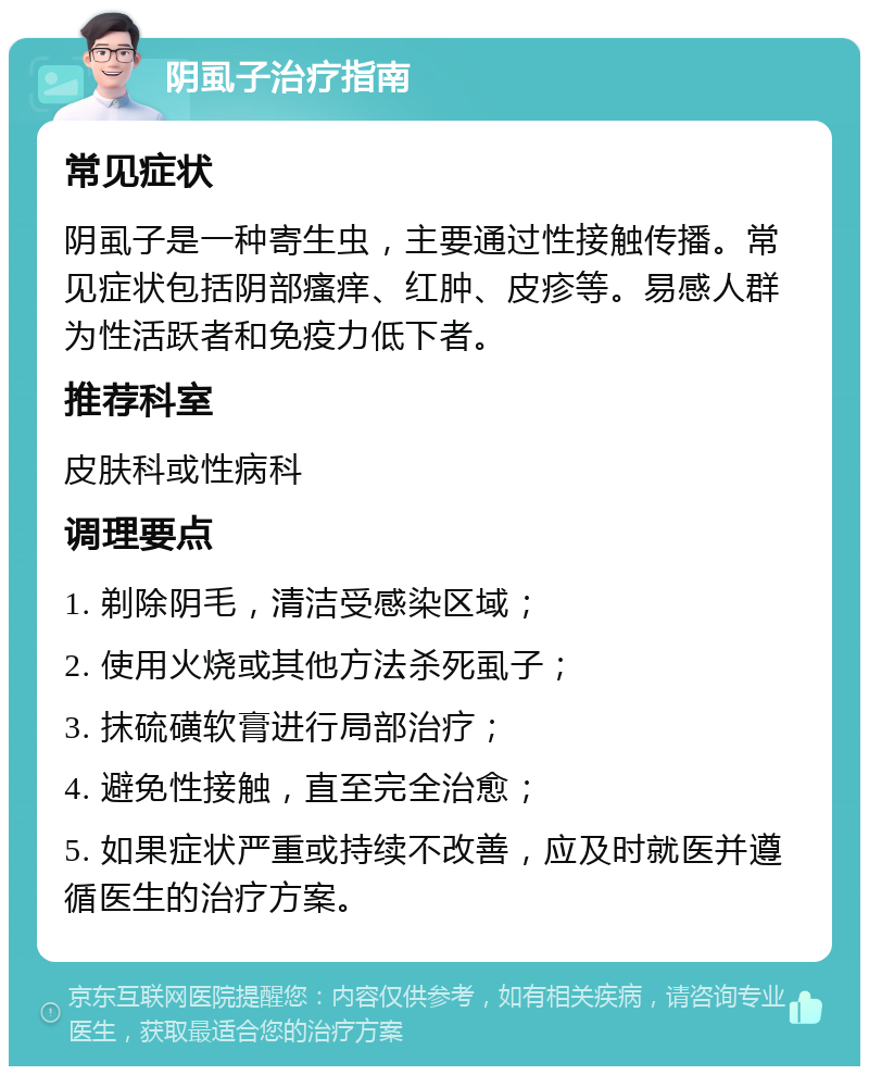 阴虱子治疗指南 常见症状 阴虱子是一种寄生虫，主要通过性接触传播。常见症状包括阴部瘙痒、红肿、皮疹等。易感人群为性活跃者和免疫力低下者。 推荐科室 皮肤科或性病科 调理要点 1. 剃除阴毛，清洁受感染区域； 2. 使用火烧或其他方法杀死虱子； 3. 抹硫磺软膏进行局部治疗； 4. 避免性接触，直至完全治愈； 5. 如果症状严重或持续不改善，应及时就医并遵循医生的治疗方案。