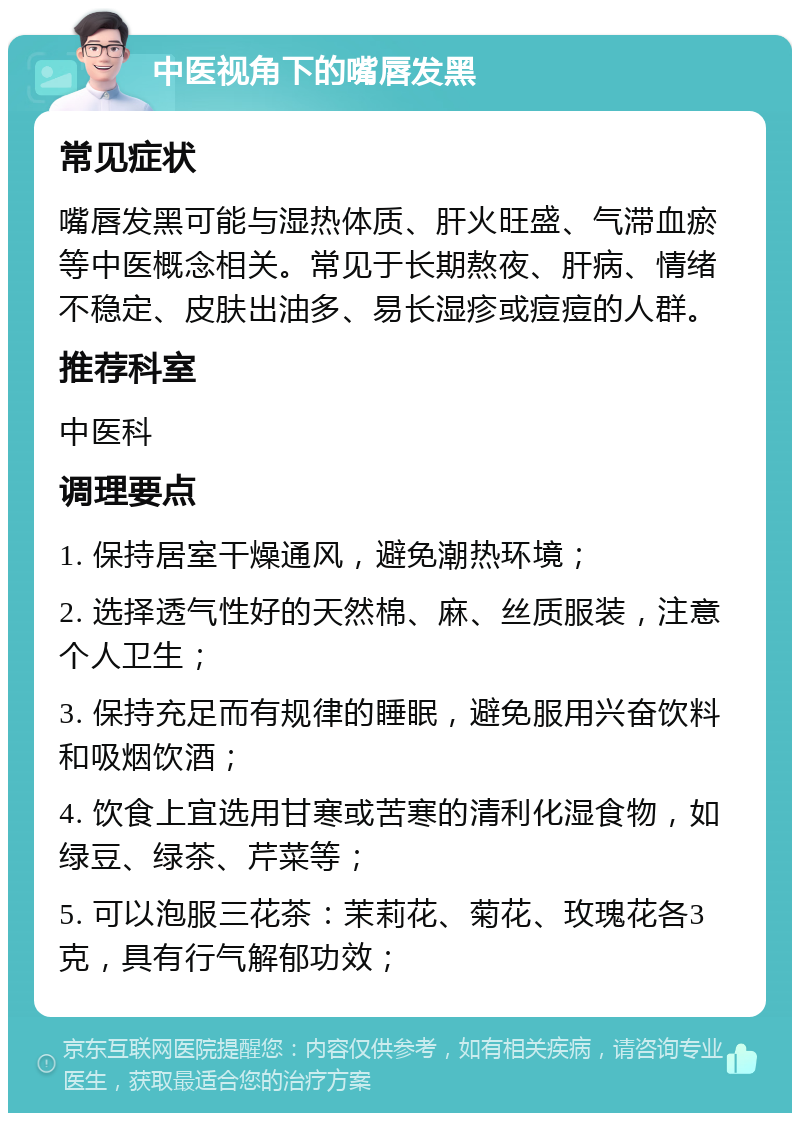 中医视角下的嘴唇发黑 常见症状 嘴唇发黑可能与湿热体质、肝火旺盛、气滞血瘀等中医概念相关。常见于长期熬夜、肝病、情绪不稳定、皮肤出油多、易长湿疹或痘痘的人群。 推荐科室 中医科 调理要点 1. 保持居室干燥通风，避免潮热环境； 2. 选择透气性好的天然棉、麻、丝质服装，注意个人卫生； 3. 保持充足而有规律的睡眠，避免服用兴奋饮料和吸烟饮酒； 4. 饮食上宜选用甘寒或苦寒的清利化湿食物，如绿豆、绿茶、芹菜等； 5. 可以泡服三花茶：茉莉花、菊花、玫瑰花各3克，具有行气解郁功效；