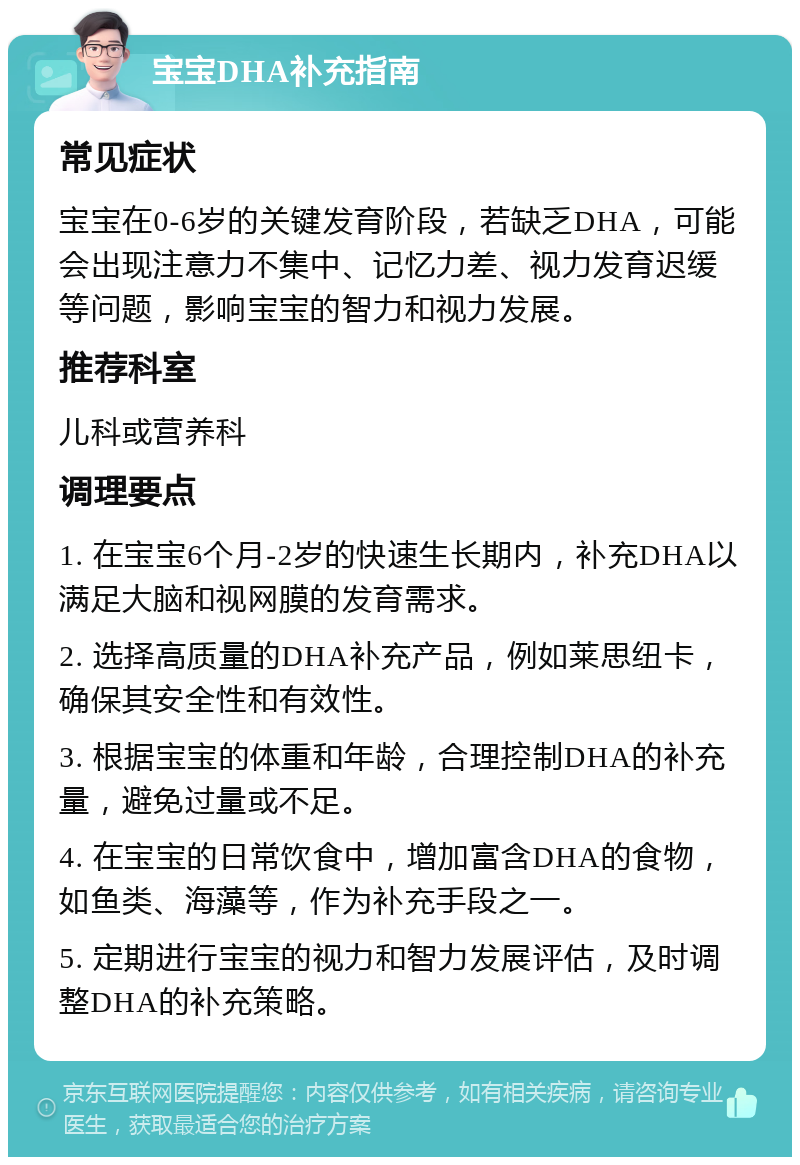 宝宝DHA补充指南 常见症状 宝宝在0-6岁的关键发育阶段，若缺乏DHA，可能会出现注意力不集中、记忆力差、视力发育迟缓等问题，影响宝宝的智力和视力发展。 推荐科室 儿科或营养科 调理要点 1. 在宝宝6个月-2岁的快速生长期内，补充DHA以满足大脑和视网膜的发育需求。 2. 选择高质量的DHA补充产品，例如莱思纽卡，确保其安全性和有效性。 3. 根据宝宝的体重和年龄，合理控制DHA的补充量，避免过量或不足。 4. 在宝宝的日常饮食中，增加富含DHA的食物，如鱼类、海藻等，作为补充手段之一。 5. 定期进行宝宝的视力和智力发展评估，及时调整DHA的补充策略。