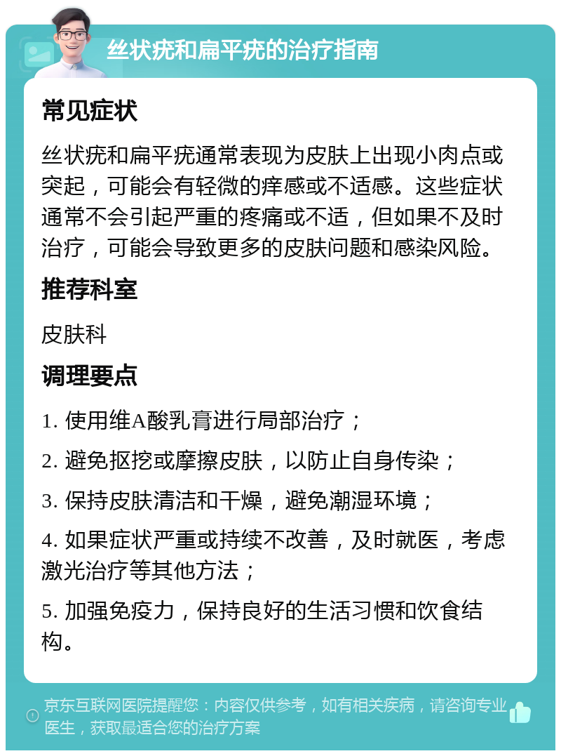 丝状疣和扁平疣的治疗指南 常见症状 丝状疣和扁平疣通常表现为皮肤上出现小肉点或突起，可能会有轻微的痒感或不适感。这些症状通常不会引起严重的疼痛或不适，但如果不及时治疗，可能会导致更多的皮肤问题和感染风险。 推荐科室 皮肤科 调理要点 1. 使用维A酸乳膏进行局部治疗； 2. 避免抠挖或摩擦皮肤，以防止自身传染； 3. 保持皮肤清洁和干燥，避免潮湿环境； 4. 如果症状严重或持续不改善，及时就医，考虑激光治疗等其他方法； 5. 加强免疫力，保持良好的生活习惯和饮食结构。