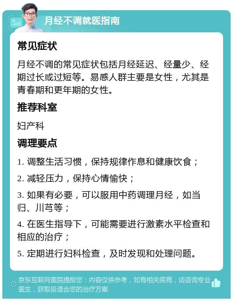 月经不调就医指南 常见症状 月经不调的常见症状包括月经延迟、经量少、经期过长或过短等。易感人群主要是女性，尤其是青春期和更年期的女性。 推荐科室 妇产科 调理要点 1. 调整生活习惯，保持规律作息和健康饮食； 2. 减轻压力，保持心情愉快； 3. 如果有必要，可以服用中药调理月经，如当归、川芎等； 4. 在医生指导下，可能需要进行激素水平检查和相应的治疗； 5. 定期进行妇科检查，及时发现和处理问题。