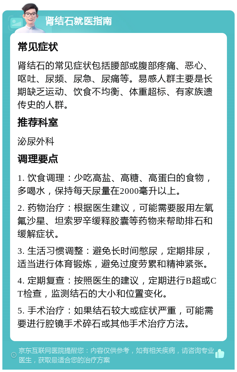 肾结石就医指南 常见症状 肾结石的常见症状包括腰部或腹部疼痛、恶心、呕吐、尿频、尿急、尿痛等。易感人群主要是长期缺乏运动、饮食不均衡、体重超标、有家族遗传史的人群。 推荐科室 泌尿外科 调理要点 1. 饮食调理：少吃高盐、高糖、高蛋白的食物，多喝水，保持每天尿量在2000毫升以上。 2. 药物治疗：根据医生建议，可能需要服用左氧氟沙星、坦索罗辛缓释胶囊等药物来帮助排石和缓解症状。 3. 生活习惯调整：避免长时间憋尿，定期排尿，适当进行体育锻炼，避免过度劳累和精神紧张。 4. 定期复查：按照医生的建议，定期进行B超或CT检查，监测结石的大小和位置变化。 5. 手术治疗：如果结石较大或症状严重，可能需要进行腔镜手术碎石或其他手术治疗方法。