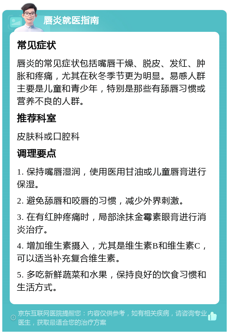 唇炎就医指南 常见症状 唇炎的常见症状包括嘴唇干燥、脱皮、发红、肿胀和疼痛，尤其在秋冬季节更为明显。易感人群主要是儿童和青少年，特别是那些有舔唇习惯或营养不良的人群。 推荐科室 皮肤科或口腔科 调理要点 1. 保持嘴唇湿润，使用医用甘油或儿童唇膏进行保湿。 2. 避免舔唇和咬唇的习惯，减少外界刺激。 3. 在有红肿疼痛时，局部涂抹金霉素眼膏进行消炎治疗。 4. 增加维生素摄入，尤其是维生素B和维生素C，可以适当补充复合维生素。 5. 多吃新鲜蔬菜和水果，保持良好的饮食习惯和生活方式。