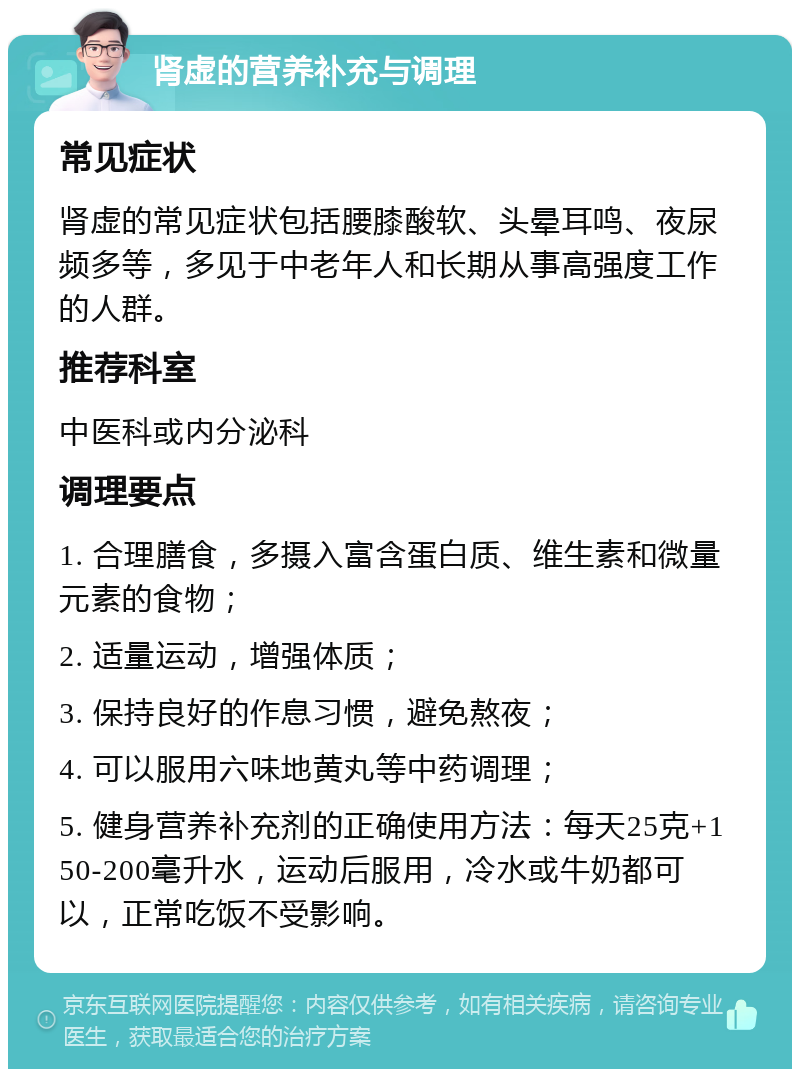 肾虚的营养补充与调理 常见症状 肾虚的常见症状包括腰膝酸软、头晕耳鸣、夜尿频多等，多见于中老年人和长期从事高强度工作的人群。 推荐科室 中医科或内分泌科 调理要点 1. 合理膳食，多摄入富含蛋白质、维生素和微量元素的食物； 2. 适量运动，增强体质； 3. 保持良好的作息习惯，避免熬夜； 4. 可以服用六味地黄丸等中药调理； 5. 健身营养补充剂的正确使用方法：每天25克+150-200毫升水，运动后服用，冷水或牛奶都可以，正常吃饭不受影响。