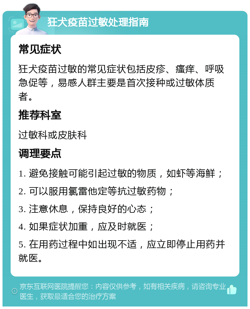 狂犬疫苗过敏处理指南 常见症状 狂犬疫苗过敏的常见症状包括皮疹、瘙痒、呼吸急促等，易感人群主要是首次接种或过敏体质者。 推荐科室 过敏科或皮肤科 调理要点 1. 避免接触可能引起过敏的物质，如虾等海鲜； 2. 可以服用氯雷他定等抗过敏药物； 3. 注意休息，保持良好的心态； 4. 如果症状加重，应及时就医； 5. 在用药过程中如出现不适，应立即停止用药并就医。