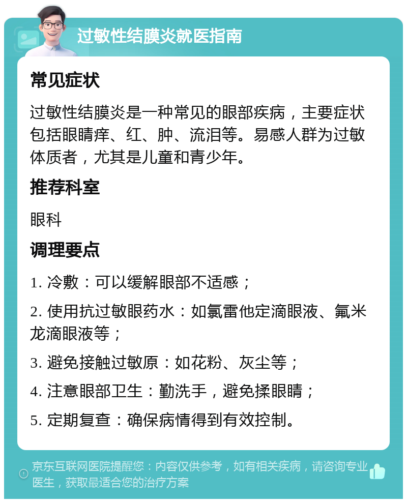 过敏性结膜炎就医指南 常见症状 过敏性结膜炎是一种常见的眼部疾病，主要症状包括眼睛痒、红、肿、流泪等。易感人群为过敏体质者，尤其是儿童和青少年。 推荐科室 眼科 调理要点 1. 冷敷：可以缓解眼部不适感； 2. 使用抗过敏眼药水：如氯雷他定滴眼液、氟米龙滴眼液等； 3. 避免接触过敏原：如花粉、灰尘等； 4. 注意眼部卫生：勤洗手，避免揉眼睛； 5. 定期复查：确保病情得到有效控制。