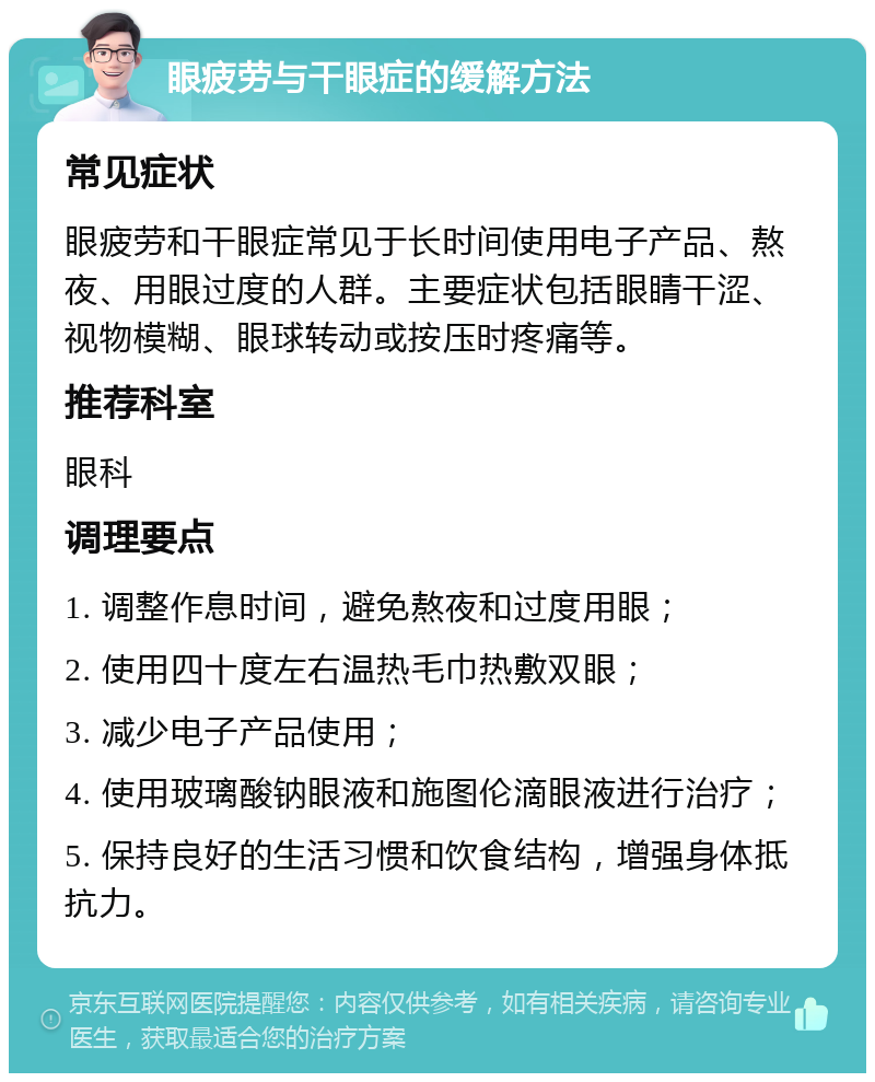 眼疲劳与干眼症的缓解方法 常见症状 眼疲劳和干眼症常见于长时间使用电子产品、熬夜、用眼过度的人群。主要症状包括眼睛干涩、视物模糊、眼球转动或按压时疼痛等。 推荐科室 眼科 调理要点 1. 调整作息时间，避免熬夜和过度用眼； 2. 使用四十度左右温热毛巾热敷双眼； 3. 减少电子产品使用； 4. 使用玻璃酸钠眼液和施图伦滴眼液进行治疗； 5. 保持良好的生活习惯和饮食结构，增强身体抵抗力。