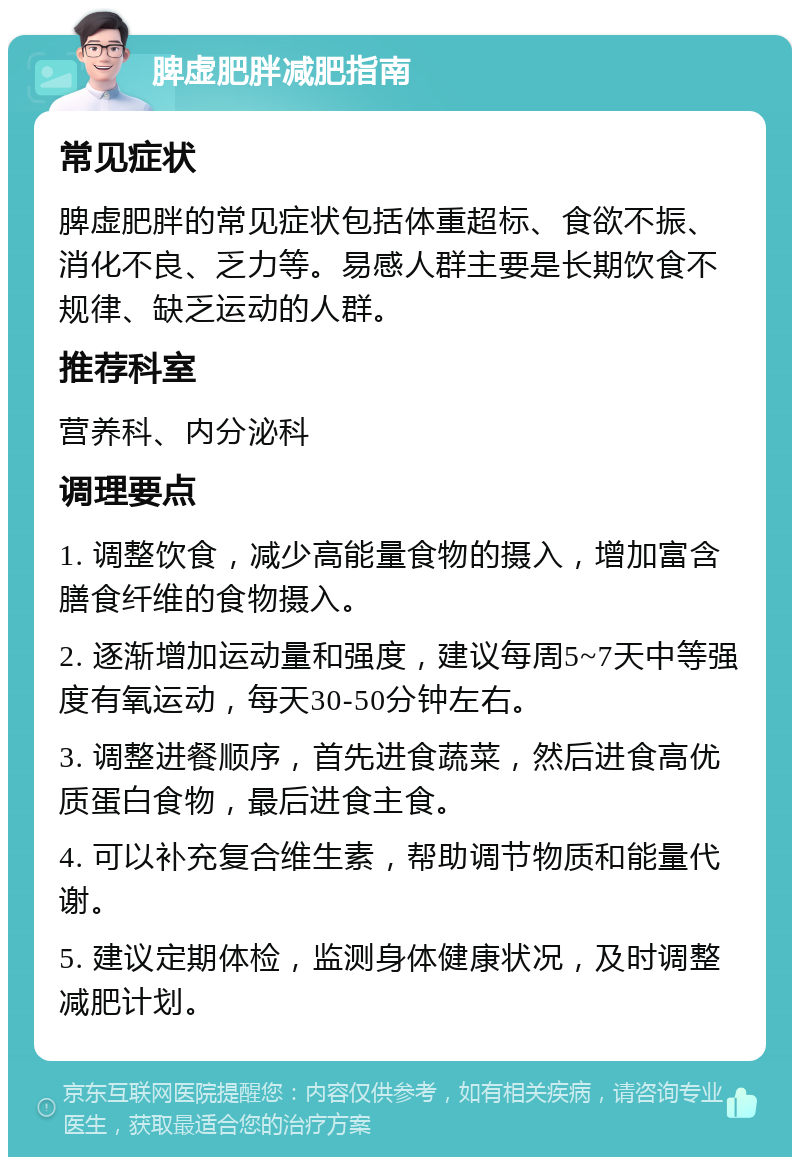 脾虚肥胖减肥指南 常见症状 脾虚肥胖的常见症状包括体重超标、食欲不振、消化不良、乏力等。易感人群主要是长期饮食不规律、缺乏运动的人群。 推荐科室 营养科、内分泌科 调理要点 1. 调整饮食，减少高能量食物的摄入，增加富含膳食纤维的食物摄入。 2. 逐渐增加运动量和强度，建议每周5~7天中等强度有氧运动，每天30-50分钟左右。 3. 调整进餐顺序，首先进食蔬菜，然后进食高优质蛋白食物，最后进食主食。 4. 可以补充复合维生素，帮助调节物质和能量代谢。 5. 建议定期体检，监测身体健康状况，及时调整减肥计划。