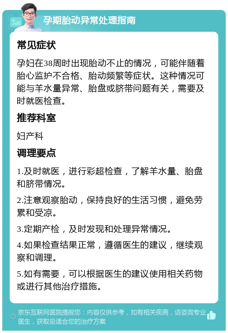 孕期胎动异常处理指南 常见症状 孕妇在38周时出现胎动不止的情况，可能伴随着胎心监护不合格、胎动频繁等症状。这种情况可能与羊水量异常、胎盘或脐带问题有关，需要及时就医检查。 推荐科室 妇产科 调理要点 1.及时就医，进行彩超检查，了解羊水量、胎盘和脐带情况。 2.注意观察胎动，保持良好的生活习惯，避免劳累和受凉。 3.定期产检，及时发现和处理异常情况。 4.如果检查结果正常，遵循医生的建议，继续观察和调理。 5.如有需要，可以根据医生的建议使用相关药物或进行其他治疗措施。