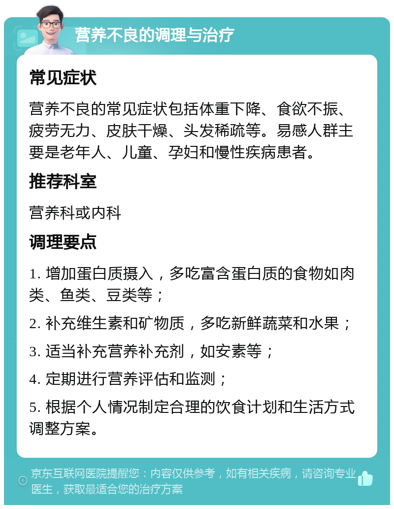 营养不良的调理与治疗 常见症状 营养不良的常见症状包括体重下降、食欲不振、疲劳无力、皮肤干燥、头发稀疏等。易感人群主要是老年人、儿童、孕妇和慢性疾病患者。 推荐科室 营养科或内科 调理要点 1. 增加蛋白质摄入，多吃富含蛋白质的食物如肉类、鱼类、豆类等； 2. 补充维生素和矿物质，多吃新鲜蔬菜和水果； 3. 适当补充营养补充剂，如安素等； 4. 定期进行营养评估和监测； 5. 根据个人情况制定合理的饮食计划和生活方式调整方案。