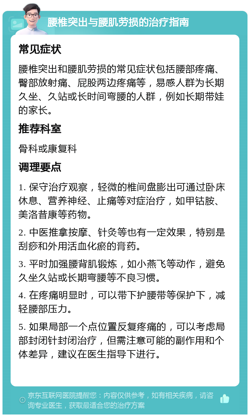 腰椎突出与腰肌劳损的治疗指南 常见症状 腰椎突出和腰肌劳损的常见症状包括腰部疼痛、臀部放射痛、屁股两边疼痛等，易感人群为长期久坐、久站或长时间弯腰的人群，例如长期带娃的家长。 推荐科室 骨科或康复科 调理要点 1. 保守治疗观察，轻微的椎间盘膨出可通过卧床休息、营养神经、止痛等对症治疗，如甲钴胺、美洛昔康等药物。 2. 中医推拿按摩、针灸等也有一定效果，特别是刮痧和外用活血化瘀的膏药。 3. 平时加强腰背肌锻炼，如小燕飞等动作，避免久坐久站或长期弯腰等不良习惯。 4. 在疼痛明显时，可以带下护腰带等保护下，减轻腰部压力。 5. 如果局部一个点位置反复疼痛的，可以考虑局部封闭针封闭治疗，但需注意可能的副作用和个体差异，建议在医生指导下进行。