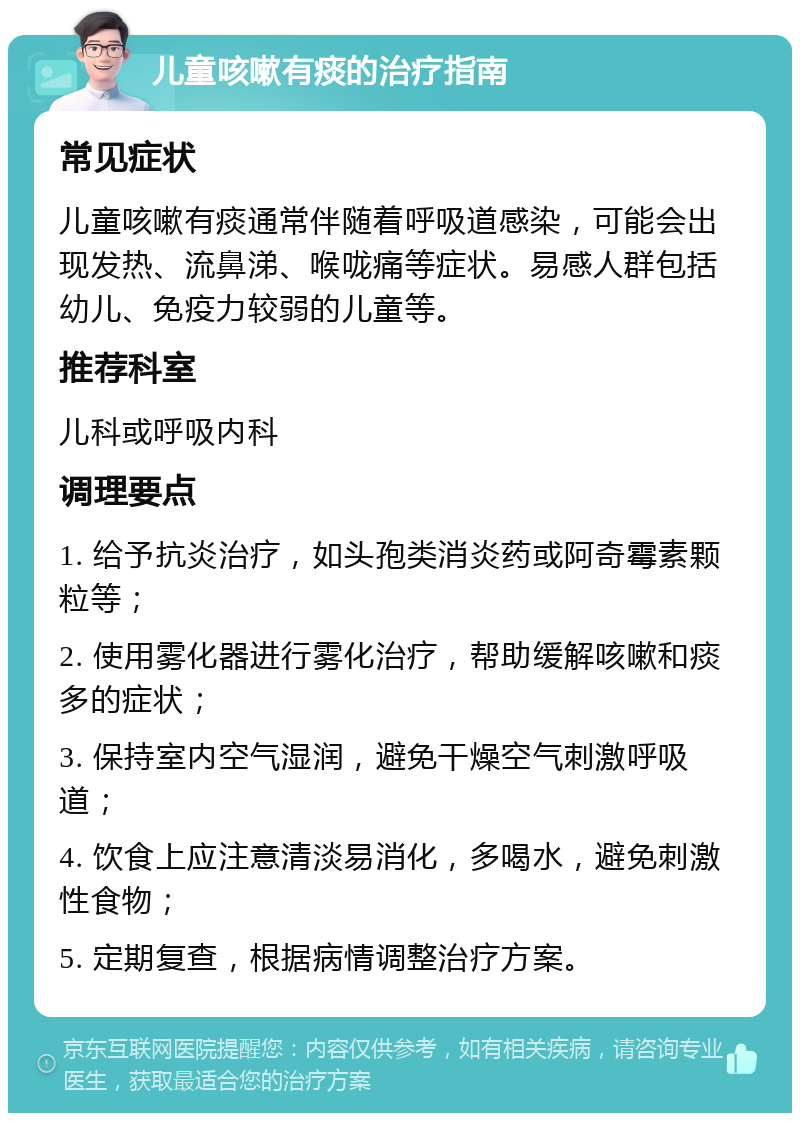 儿童咳嗽有痰的治疗指南 常见症状 儿童咳嗽有痰通常伴随着呼吸道感染，可能会出现发热、流鼻涕、喉咙痛等症状。易感人群包括幼儿、免疫力较弱的儿童等。 推荐科室 儿科或呼吸内科 调理要点 1. 给予抗炎治疗，如头孢类消炎药或阿奇霉素颗粒等； 2. 使用雾化器进行雾化治疗，帮助缓解咳嗽和痰多的症状； 3. 保持室内空气湿润，避免干燥空气刺激呼吸道； 4. 饮食上应注意清淡易消化，多喝水，避免刺激性食物； 5. 定期复查，根据病情调整治疗方案。