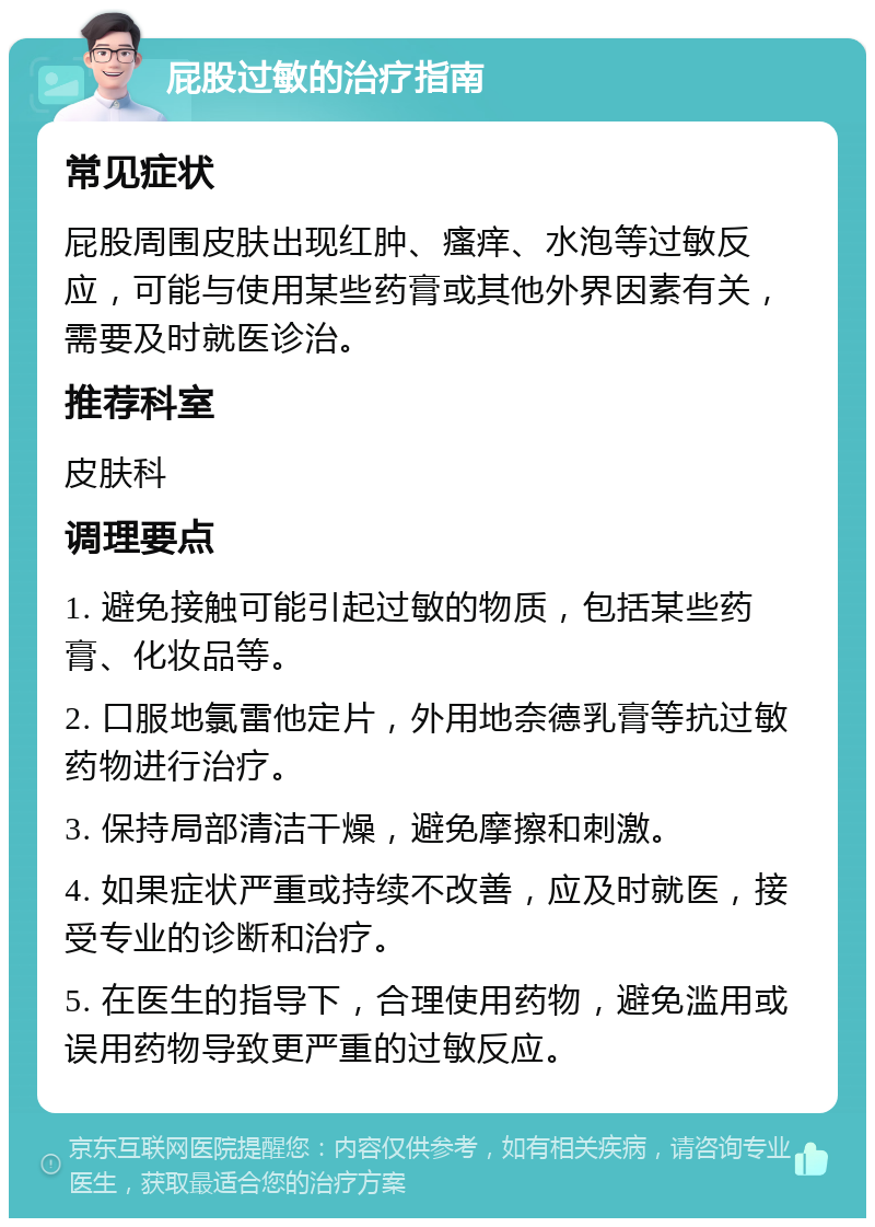 屁股过敏的治疗指南 常见症状 屁股周围皮肤出现红肿、瘙痒、水泡等过敏反应，可能与使用某些药膏或其他外界因素有关，需要及时就医诊治。 推荐科室 皮肤科 调理要点 1. 避免接触可能引起过敏的物质，包括某些药膏、化妆品等。 2. 口服地氯雷他定片，外用地奈德乳膏等抗过敏药物进行治疗。 3. 保持局部清洁干燥，避免摩擦和刺激。 4. 如果症状严重或持续不改善，应及时就医，接受专业的诊断和治疗。 5. 在医生的指导下，合理使用药物，避免滥用或误用药物导致更严重的过敏反应。