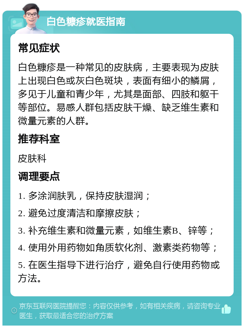 白色糠疹就医指南 常见症状 白色糠疹是一种常见的皮肤病，主要表现为皮肤上出现白色或灰白色斑块，表面有细小的鳞屑，多见于儿童和青少年，尤其是面部、四肢和躯干等部位。易感人群包括皮肤干燥、缺乏维生素和微量元素的人群。 推荐科室 皮肤科 调理要点 1. 多涂润肤乳，保持皮肤湿润； 2. 避免过度清洁和摩擦皮肤； 3. 补充维生素和微量元素，如维生素B、锌等； 4. 使用外用药物如角质软化剂、激素类药物等； 5. 在医生指导下进行治疗，避免自行使用药物或方法。