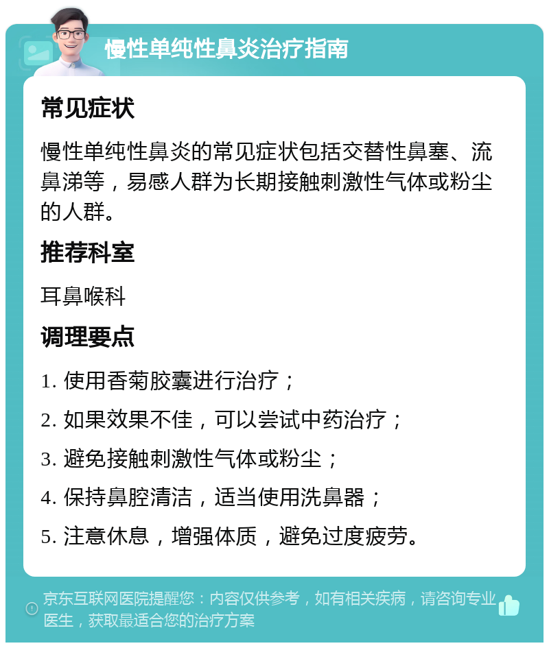 慢性单纯性鼻炎治疗指南 常见症状 慢性单纯性鼻炎的常见症状包括交替性鼻塞、流鼻涕等，易感人群为长期接触刺激性气体或粉尘的人群。 推荐科室 耳鼻喉科 调理要点 1. 使用香菊胶囊进行治疗； 2. 如果效果不佳，可以尝试中药治疗； 3. 避免接触刺激性气体或粉尘； 4. 保持鼻腔清洁，适当使用洗鼻器； 5. 注意休息，增强体质，避免过度疲劳。