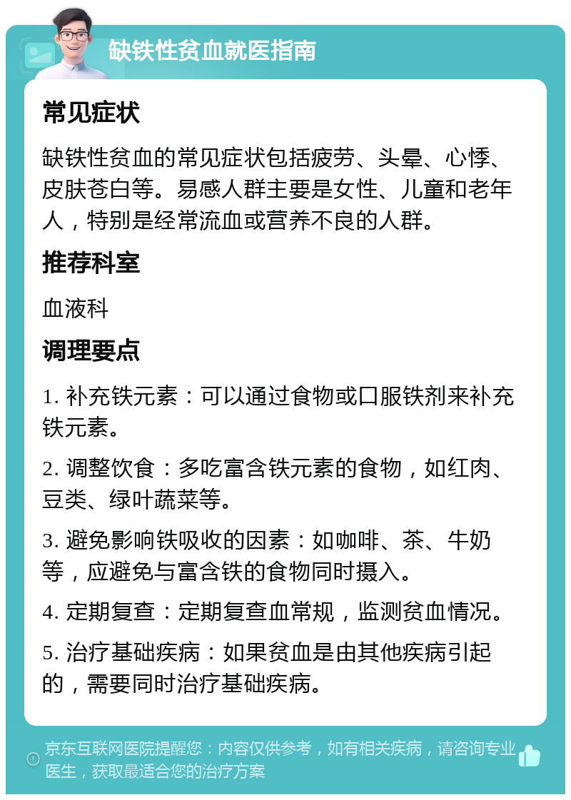 缺铁性贫血就医指南 常见症状 缺铁性贫血的常见症状包括疲劳、头晕、心悸、皮肤苍白等。易感人群主要是女性、儿童和老年人，特别是经常流血或营养不良的人群。 推荐科室 血液科 调理要点 1. 补充铁元素：可以通过食物或口服铁剂来补充铁元素。 2. 调整饮食：多吃富含铁元素的食物，如红肉、豆类、绿叶蔬菜等。 3. 避免影响铁吸收的因素：如咖啡、茶、牛奶等，应避免与富含铁的食物同时摄入。 4. 定期复查：定期复查血常规，监测贫血情况。 5. 治疗基础疾病：如果贫血是由其他疾病引起的，需要同时治疗基础疾病。