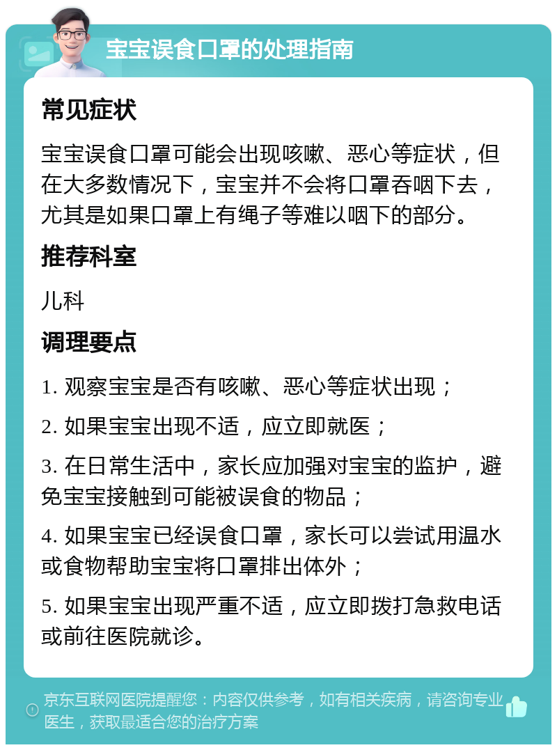 宝宝误食口罩的处理指南 常见症状 宝宝误食口罩可能会出现咳嗽、恶心等症状，但在大多数情况下，宝宝并不会将口罩吞咽下去，尤其是如果口罩上有绳子等难以咽下的部分。 推荐科室 儿科 调理要点 1. 观察宝宝是否有咳嗽、恶心等症状出现； 2. 如果宝宝出现不适，应立即就医； 3. 在日常生活中，家长应加强对宝宝的监护，避免宝宝接触到可能被误食的物品； 4. 如果宝宝已经误食口罩，家长可以尝试用温水或食物帮助宝宝将口罩排出体外； 5. 如果宝宝出现严重不适，应立即拨打急救电话或前往医院就诊。