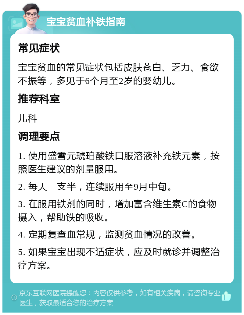 宝宝贫血补铁指南 常见症状 宝宝贫血的常见症状包括皮肤苍白、乏力、食欲不振等，多见于6个月至2岁的婴幼儿。 推荐科室 儿科 调理要点 1. 使用盛雪元琥珀酸铁口服溶液补充铁元素，按照医生建议的剂量服用。 2. 每天一支半，连续服用至9月中旬。 3. 在服用铁剂的同时，增加富含维生素C的食物摄入，帮助铁的吸收。 4. 定期复查血常规，监测贫血情况的改善。 5. 如果宝宝出现不适症状，应及时就诊并调整治疗方案。