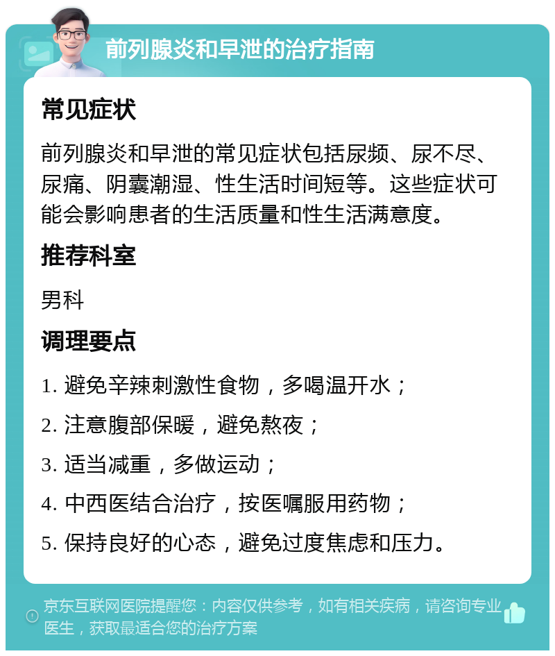 前列腺炎和早泄的治疗指南 常见症状 前列腺炎和早泄的常见症状包括尿频、尿不尽、尿痛、阴囊潮湿、性生活时间短等。这些症状可能会影响患者的生活质量和性生活满意度。 推荐科室 男科 调理要点 1. 避免辛辣刺激性食物，多喝温开水； 2. 注意腹部保暖，避免熬夜； 3. 适当减重，多做运动； 4. 中西医结合治疗，按医嘱服用药物； 5. 保持良好的心态，避免过度焦虑和压力。