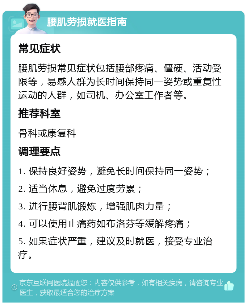 腰肌劳损就医指南 常见症状 腰肌劳损常见症状包括腰部疼痛、僵硬、活动受限等，易感人群为长时间保持同一姿势或重复性运动的人群，如司机、办公室工作者等。 推荐科室 骨科或康复科 调理要点 1. 保持良好姿势，避免长时间保持同一姿势； 2. 适当休息，避免过度劳累； 3. 进行腰背肌锻炼，增强肌肉力量； 4. 可以使用止痛药如布洛芬等缓解疼痛； 5. 如果症状严重，建议及时就医，接受专业治疗。