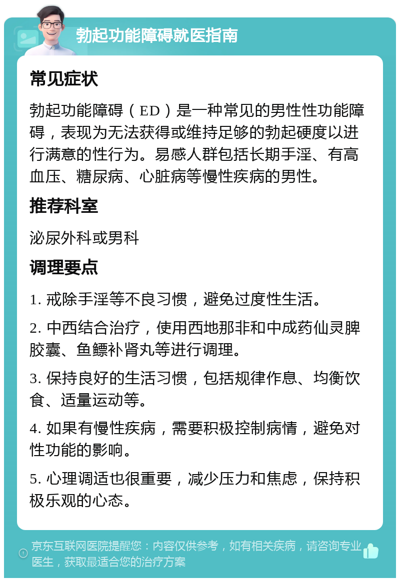 勃起功能障碍就医指南 常见症状 勃起功能障碍（ED）是一种常见的男性性功能障碍，表现为无法获得或维持足够的勃起硬度以进行满意的性行为。易感人群包括长期手淫、有高血压、糖尿病、心脏病等慢性疾病的男性。 推荐科室 泌尿外科或男科 调理要点 1. 戒除手淫等不良习惯，避免过度性生活。 2. 中西结合治疗，使用西地那非和中成药仙灵脾胶囊、鱼鳔补肾丸等进行调理。 3. 保持良好的生活习惯，包括规律作息、均衡饮食、适量运动等。 4. 如果有慢性疾病，需要积极控制病情，避免对性功能的影响。 5. 心理调适也很重要，减少压力和焦虑，保持积极乐观的心态。