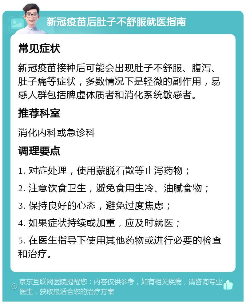 新冠疫苗后肚子不舒服就医指南 常见症状 新冠疫苗接种后可能会出现肚子不舒服、腹泻、肚子痛等症状，多数情况下是轻微的副作用，易感人群包括脾虚体质者和消化系统敏感者。 推荐科室 消化内科或急诊科 调理要点 1. 对症处理，使用蒙脱石散等止泻药物； 2. 注意饮食卫生，避免食用生冷、油腻食物； 3. 保持良好的心态，避免过度焦虑； 4. 如果症状持续或加重，应及时就医； 5. 在医生指导下使用其他药物或进行必要的检查和治疗。