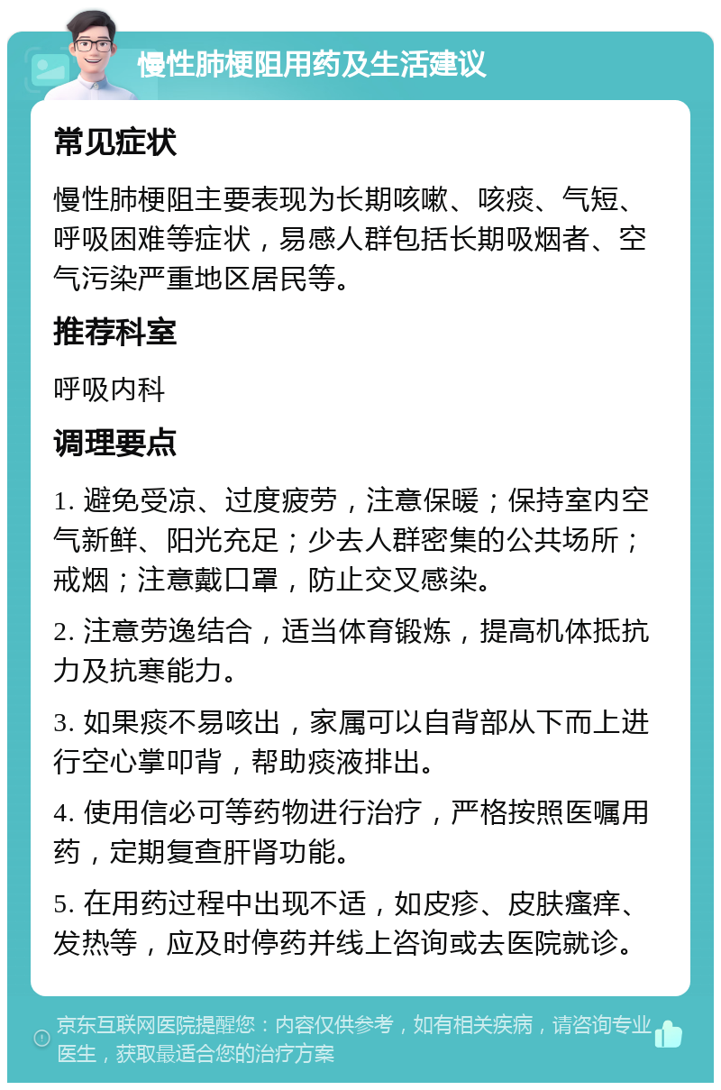 慢性肺梗阻用药及生活建议 常见症状 慢性肺梗阻主要表现为长期咳嗽、咳痰、气短、呼吸困难等症状，易感人群包括长期吸烟者、空气污染严重地区居民等。 推荐科室 呼吸内科 调理要点 1. 避免受凉、过度疲劳，注意保暖；保持室内空气新鲜、阳光充足；少去人群密集的公共场所；戒烟；注意戴口罩，防止交叉感染。 2. 注意劳逸结合，适当体育锻炼，提高机体抵抗力及抗寒能力。 3. 如果痰不易咳出，家属可以自背部从下而上进行空心掌叩背，帮助痰液排出。 4. 使用信必可等药物进行治疗，严格按照医嘱用药，定期复查肝肾功能。 5. 在用药过程中出现不适，如皮疹、皮肤瘙痒、发热等，应及时停药并线上咨询或去医院就诊。