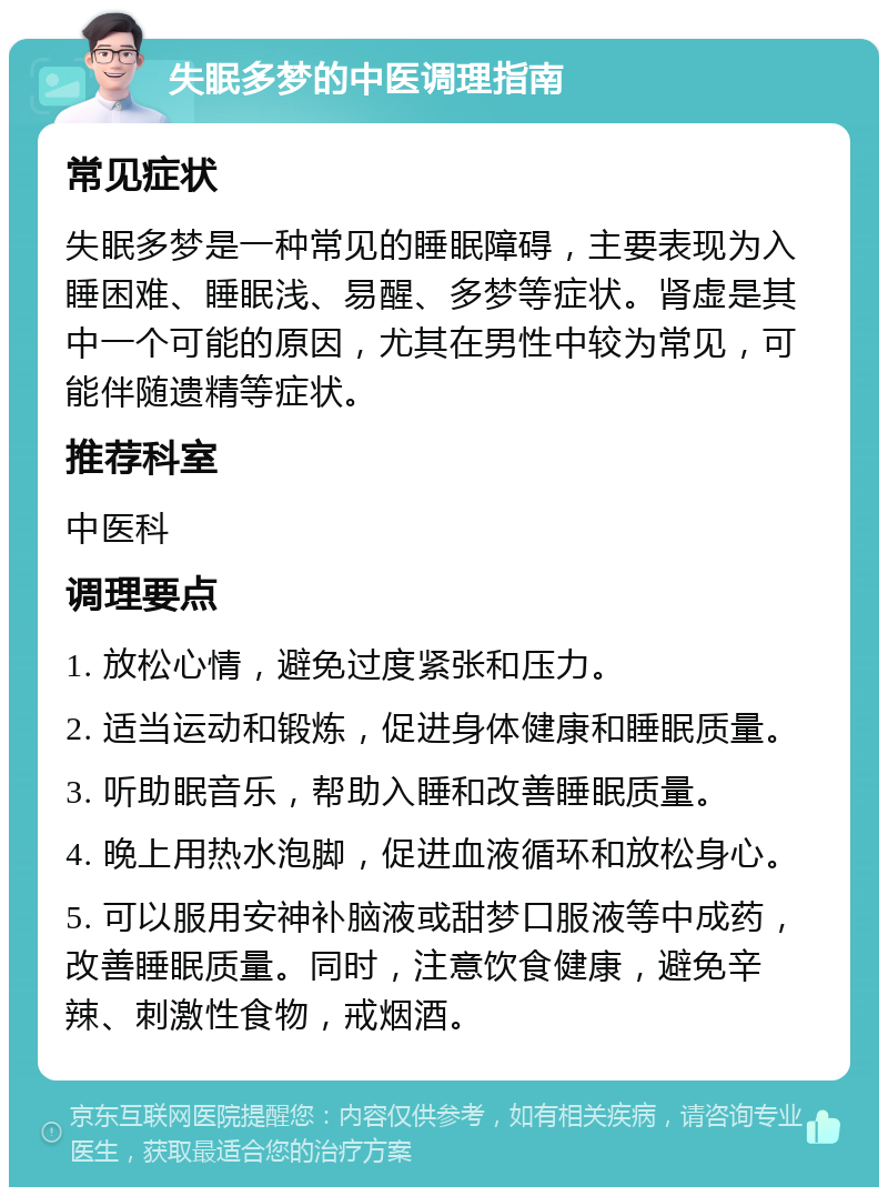 失眠多梦的中医调理指南 常见症状 失眠多梦是一种常见的睡眠障碍，主要表现为入睡困难、睡眠浅、易醒、多梦等症状。肾虚是其中一个可能的原因，尤其在男性中较为常见，可能伴随遗精等症状。 推荐科室 中医科 调理要点 1. 放松心情，避免过度紧张和压力。 2. 适当运动和锻炼，促进身体健康和睡眠质量。 3. 听助眠音乐，帮助入睡和改善睡眠质量。 4. 晚上用热水泡脚，促进血液循环和放松身心。 5. 可以服用安神补脑液或甜梦口服液等中成药，改善睡眠质量。同时，注意饮食健康，避免辛辣、刺激性食物，戒烟酒。