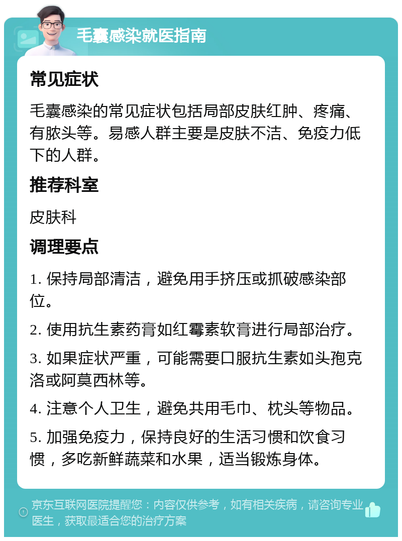 毛囊感染就医指南 常见症状 毛囊感染的常见症状包括局部皮肤红肿、疼痛、有脓头等。易感人群主要是皮肤不洁、免疫力低下的人群。 推荐科室 皮肤科 调理要点 1. 保持局部清洁，避免用手挤压或抓破感染部位。 2. 使用抗生素药膏如红霉素软膏进行局部治疗。 3. 如果症状严重，可能需要口服抗生素如头孢克洛或阿莫西林等。 4. 注意个人卫生，避免共用毛巾、枕头等物品。 5. 加强免疫力，保持良好的生活习惯和饮食习惯，多吃新鲜蔬菜和水果，适当锻炼身体。