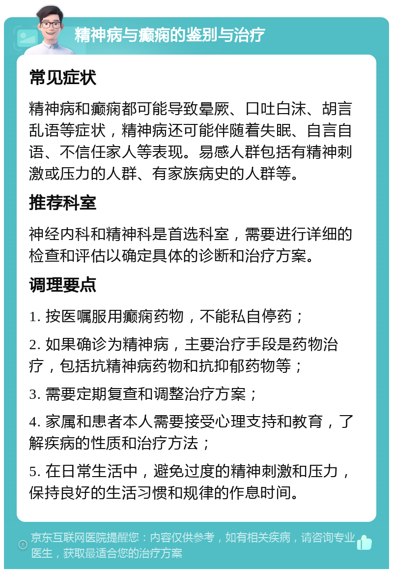 精神病与癫痫的鉴别与治疗 常见症状 精神病和癫痫都可能导致晕厥、口吐白沫、胡言乱语等症状，精神病还可能伴随着失眠、自言自语、不信任家人等表现。易感人群包括有精神刺激或压力的人群、有家族病史的人群等。 推荐科室 神经内科和精神科是首选科室，需要进行详细的检查和评估以确定具体的诊断和治疗方案。 调理要点 1. 按医嘱服用癫痫药物，不能私自停药； 2. 如果确诊为精神病，主要治疗手段是药物治疗，包括抗精神病药物和抗抑郁药物等； 3. 需要定期复查和调整治疗方案； 4. 家属和患者本人需要接受心理支持和教育，了解疾病的性质和治疗方法； 5. 在日常生活中，避免过度的精神刺激和压力，保持良好的生活习惯和规律的作息时间。