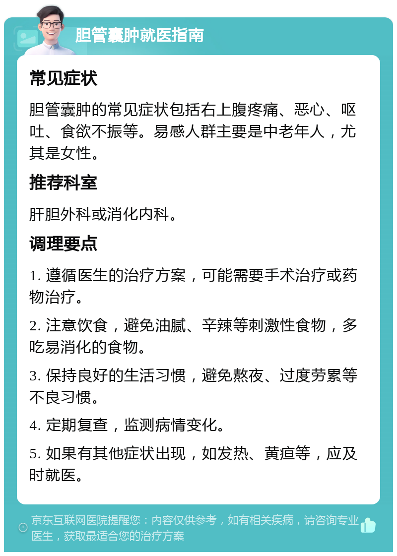 胆管囊肿就医指南 常见症状 胆管囊肿的常见症状包括右上腹疼痛、恶心、呕吐、食欲不振等。易感人群主要是中老年人，尤其是女性。 推荐科室 肝胆外科或消化内科。 调理要点 1. 遵循医生的治疗方案，可能需要手术治疗或药物治疗。 2. 注意饮食，避免油腻、辛辣等刺激性食物，多吃易消化的食物。 3. 保持良好的生活习惯，避免熬夜、过度劳累等不良习惯。 4. 定期复查，监测病情变化。 5. 如果有其他症状出现，如发热、黄疸等，应及时就医。