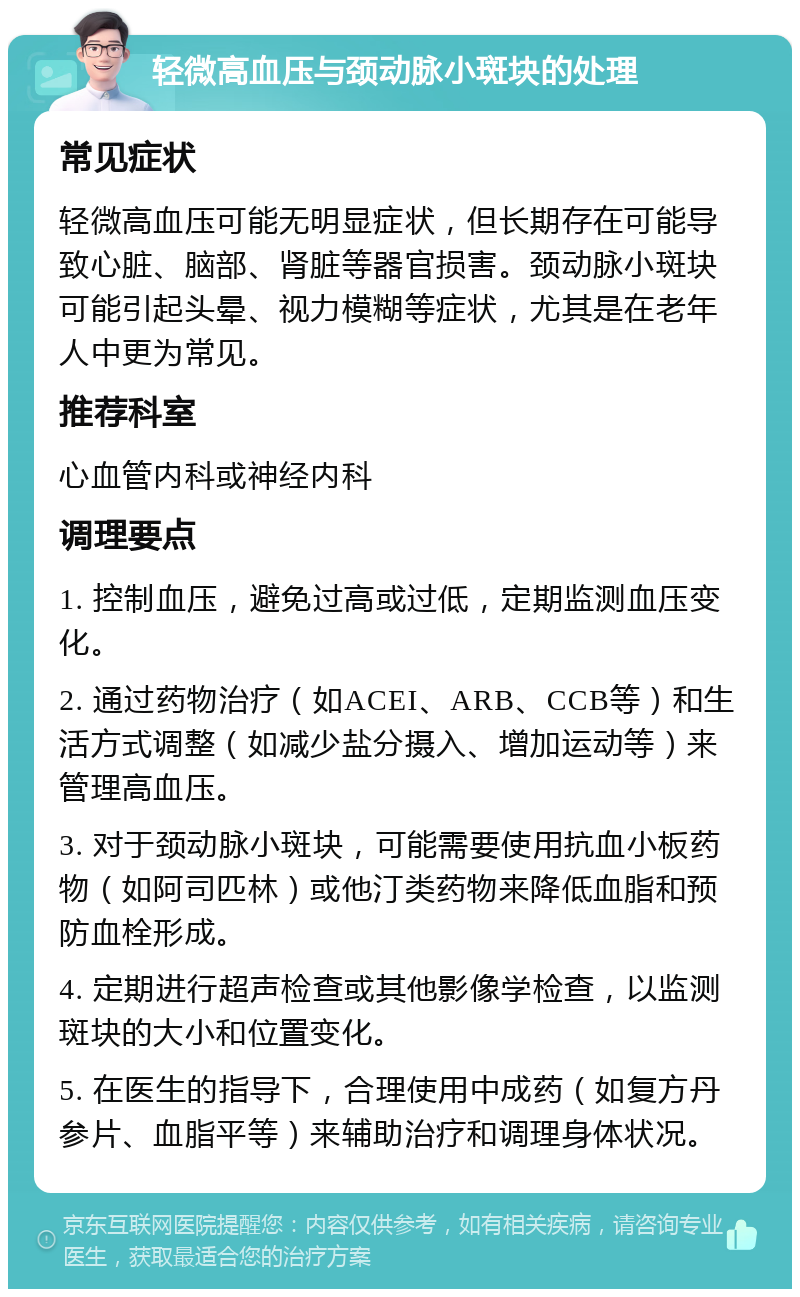 轻微高血压与颈动脉小斑块的处理 常见症状 轻微高血压可能无明显症状，但长期存在可能导致心脏、脑部、肾脏等器官损害。颈动脉小斑块可能引起头晕、视力模糊等症状，尤其是在老年人中更为常见。 推荐科室 心血管内科或神经内科 调理要点 1. 控制血压，避免过高或过低，定期监测血压变化。 2. 通过药物治疗（如ACEI、ARB、CCB等）和生活方式调整（如减少盐分摄入、增加运动等）来管理高血压。 3. 对于颈动脉小斑块，可能需要使用抗血小板药物（如阿司匹林）或他汀类药物来降低血脂和预防血栓形成。 4. 定期进行超声检查或其他影像学检查，以监测斑块的大小和位置变化。 5. 在医生的指导下，合理使用中成药（如复方丹参片、血脂平等）来辅助治疗和调理身体状况。