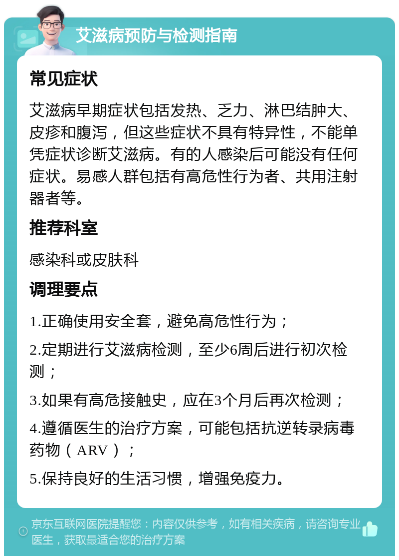 艾滋病预防与检测指南 常见症状 艾滋病早期症状包括发热、乏力、淋巴结肿大、皮疹和腹泻，但这些症状不具有特异性，不能单凭症状诊断艾滋病。有的人感染后可能没有任何症状。易感人群包括有高危性行为者、共用注射器者等。 推荐科室 感染科或皮肤科 调理要点 1.正确使用安全套，避免高危性行为； 2.定期进行艾滋病检测，至少6周后进行初次检测； 3.如果有高危接触史，应在3个月后再次检测； 4.遵循医生的治疗方案，可能包括抗逆转录病毒药物（ARV）； 5.保持良好的生活习惯，增强免疫力。