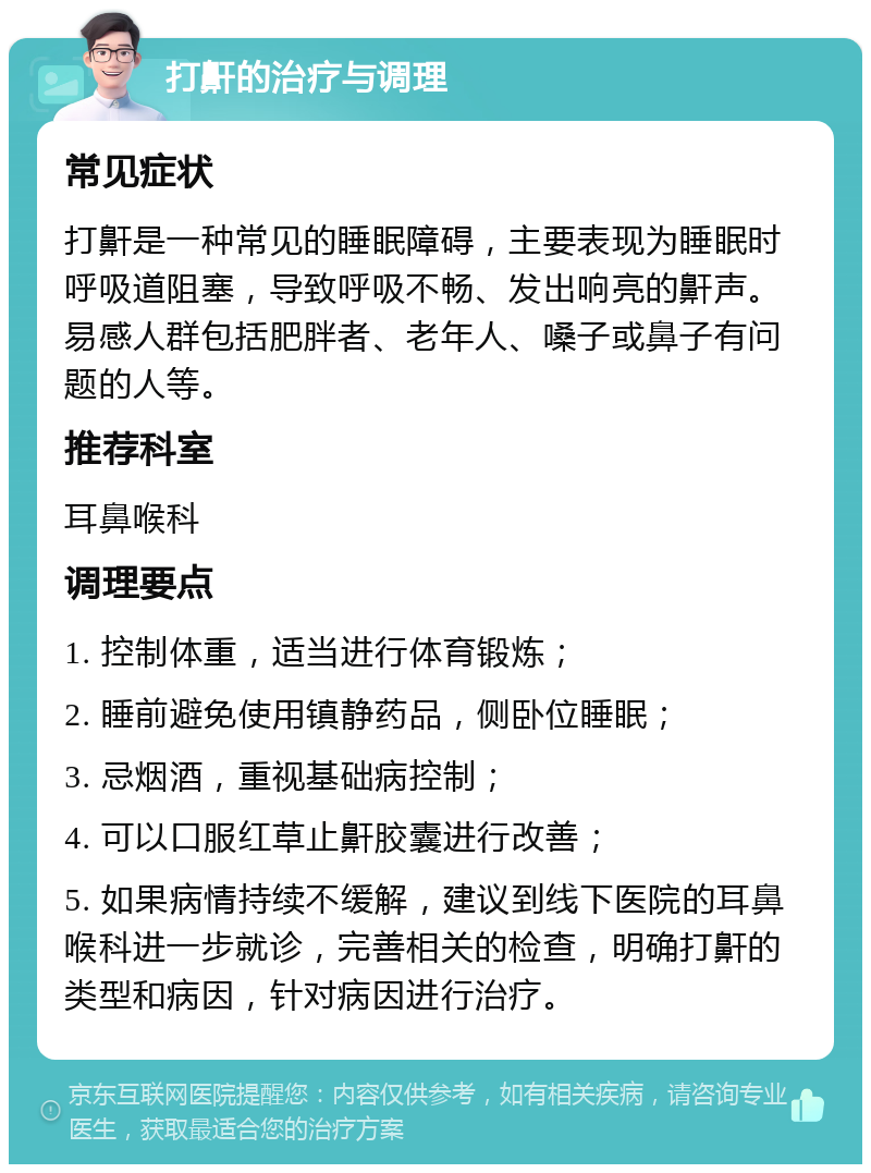 打鼾的治疗与调理 常见症状 打鼾是一种常见的睡眠障碍，主要表现为睡眠时呼吸道阻塞，导致呼吸不畅、发出响亮的鼾声。易感人群包括肥胖者、老年人、嗓子或鼻子有问题的人等。 推荐科室 耳鼻喉科 调理要点 1. 控制体重，适当进行体育锻炼； 2. 睡前避免使用镇静药品，侧卧位睡眠； 3. 忌烟酒，重视基础病控制； 4. 可以口服红草止鼾胶囊进行改善； 5. 如果病情持续不缓解，建议到线下医院的耳鼻喉科进一步就诊，完善相关的检查，明确打鼾的类型和病因，针对病因进行治疗。