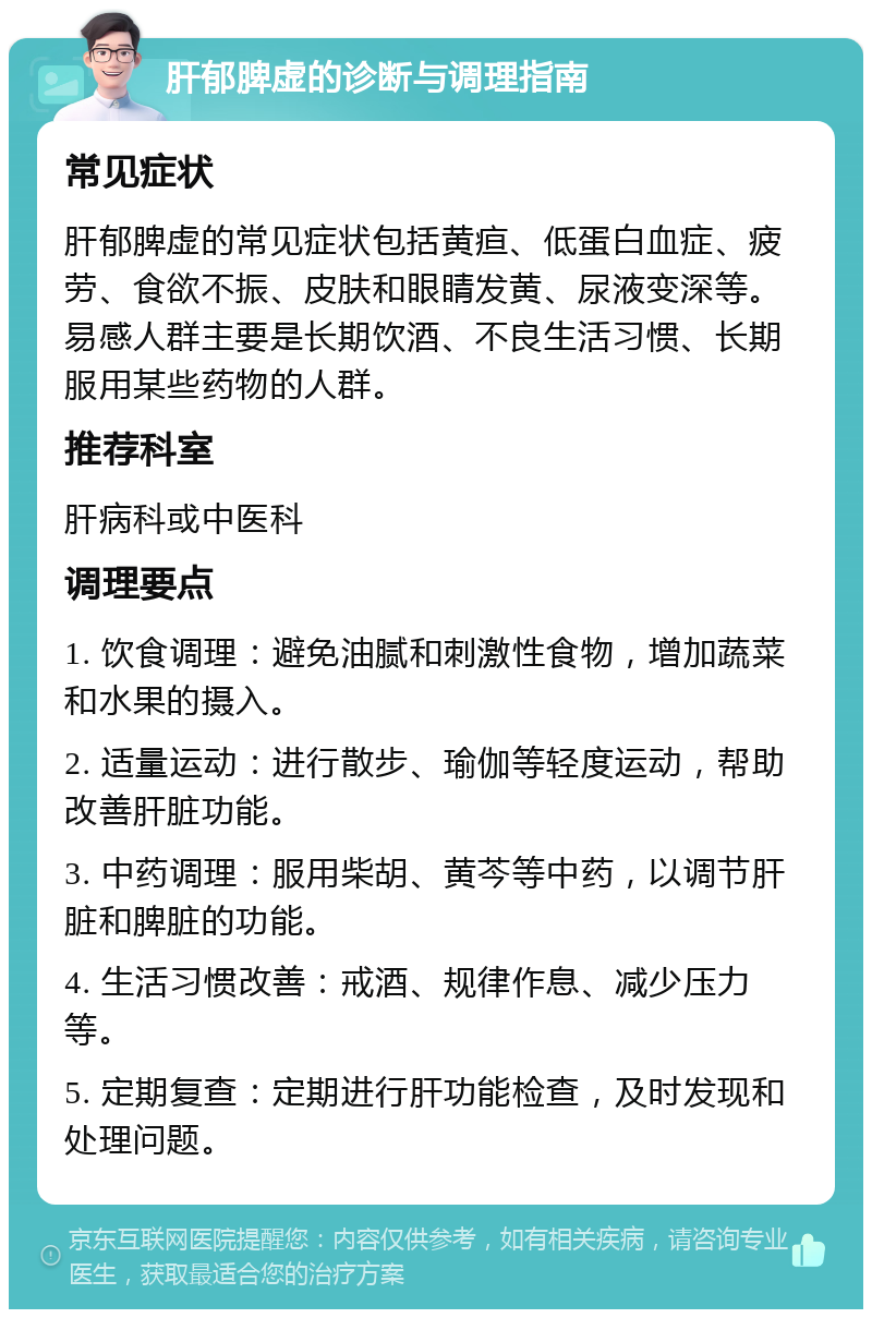 肝郁脾虚的诊断与调理指南 常见症状 肝郁脾虚的常见症状包括黄疸、低蛋白血症、疲劳、食欲不振、皮肤和眼睛发黄、尿液变深等。易感人群主要是长期饮酒、不良生活习惯、长期服用某些药物的人群。 推荐科室 肝病科或中医科 调理要点 1. 饮食调理：避免油腻和刺激性食物，增加蔬菜和水果的摄入。 2. 适量运动：进行散步、瑜伽等轻度运动，帮助改善肝脏功能。 3. 中药调理：服用柴胡、黄芩等中药，以调节肝脏和脾脏的功能。 4. 生活习惯改善：戒酒、规律作息、减少压力等。 5. 定期复查：定期进行肝功能检查，及时发现和处理问题。