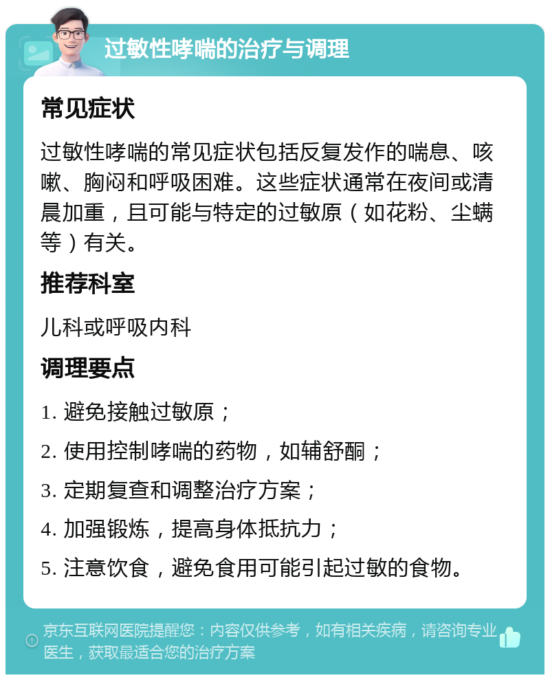 过敏性哮喘的治疗与调理 常见症状 过敏性哮喘的常见症状包括反复发作的喘息、咳嗽、胸闷和呼吸困难。这些症状通常在夜间或清晨加重，且可能与特定的过敏原（如花粉、尘螨等）有关。 推荐科室 儿科或呼吸内科 调理要点 1. 避免接触过敏原； 2. 使用控制哮喘的药物，如辅舒酮； 3. 定期复查和调整治疗方案； 4. 加强锻炼，提高身体抵抗力； 5. 注意饮食，避免食用可能引起过敏的食物。