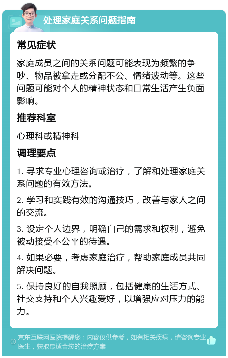 处理家庭关系问题指南 常见症状 家庭成员之间的关系问题可能表现为频繁的争吵、物品被拿走或分配不公、情绪波动等。这些问题可能对个人的精神状态和日常生活产生负面影响。 推荐科室 心理科或精神科 调理要点 1. 寻求专业心理咨询或治疗，了解和处理家庭关系问题的有效方法。 2. 学习和实践有效的沟通技巧，改善与家人之间的交流。 3. 设定个人边界，明确自己的需求和权利，避免被动接受不公平的待遇。 4. 如果必要，考虑家庭治疗，帮助家庭成员共同解决问题。 5. 保持良好的自我照顾，包括健康的生活方式、社交支持和个人兴趣爱好，以增强应对压力的能力。