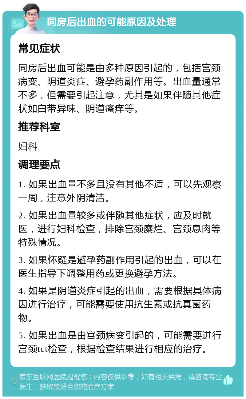 同房后出血的可能原因及处理 常见症状 同房后出血可能是由多种原因引起的，包括宫颈病变、阴道炎症、避孕药副作用等。出血量通常不多，但需要引起注意，尤其是如果伴随其他症状如白带异味、阴道瘙痒等。 推荐科室 妇科 调理要点 1. 如果出血量不多且没有其他不适，可以先观察一周，注意外阴清洁。 2. 如果出血量较多或伴随其他症状，应及时就医，进行妇科检查，排除宫颈糜烂、宫颈息肉等特殊情况。 3. 如果怀疑是避孕药副作用引起的出血，可以在医生指导下调整用药或更换避孕方法。 4. 如果是阴道炎症引起的出血，需要根据具体病因进行治疗，可能需要使用抗生素或抗真菌药物。 5. 如果出血是由宫颈病变引起的，可能需要进行宫颈tct检查，根据检查结果进行相应的治疗。