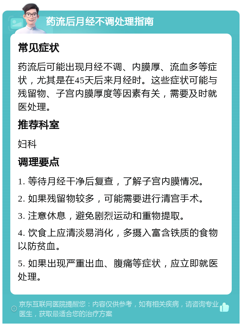 药流后月经不调处理指南 常见症状 药流后可能出现月经不调、内膜厚、流血多等症状，尤其是在45天后来月经时。这些症状可能与残留物、子宫内膜厚度等因素有关，需要及时就医处理。 推荐科室 妇科 调理要点 1. 等待月经干净后复查，了解子宫内膜情况。 2. 如果残留物较多，可能需要进行清宫手术。 3. 注意休息，避免剧烈运动和重物提取。 4. 饮食上应清淡易消化，多摄入富含铁质的食物以防贫血。 5. 如果出现严重出血、腹痛等症状，应立即就医处理。