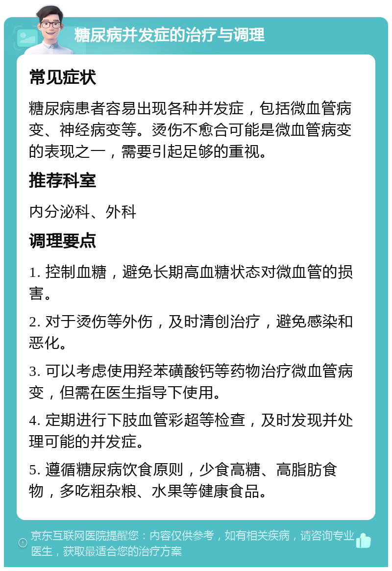 糖尿病并发症的治疗与调理 常见症状 糖尿病患者容易出现各种并发症，包括微血管病变、神经病变等。烫伤不愈合可能是微血管病变的表现之一，需要引起足够的重视。 推荐科室 内分泌科、外科 调理要点 1. 控制血糖，避免长期高血糖状态对微血管的损害。 2. 对于烫伤等外伤，及时清创治疗，避免感染和恶化。 3. 可以考虑使用羟苯磺酸钙等药物治疗微血管病变，但需在医生指导下使用。 4. 定期进行下肢血管彩超等检查，及时发现并处理可能的并发症。 5. 遵循糖尿病饮食原则，少食高糖、高脂肪食物，多吃粗杂粮、水果等健康食品。