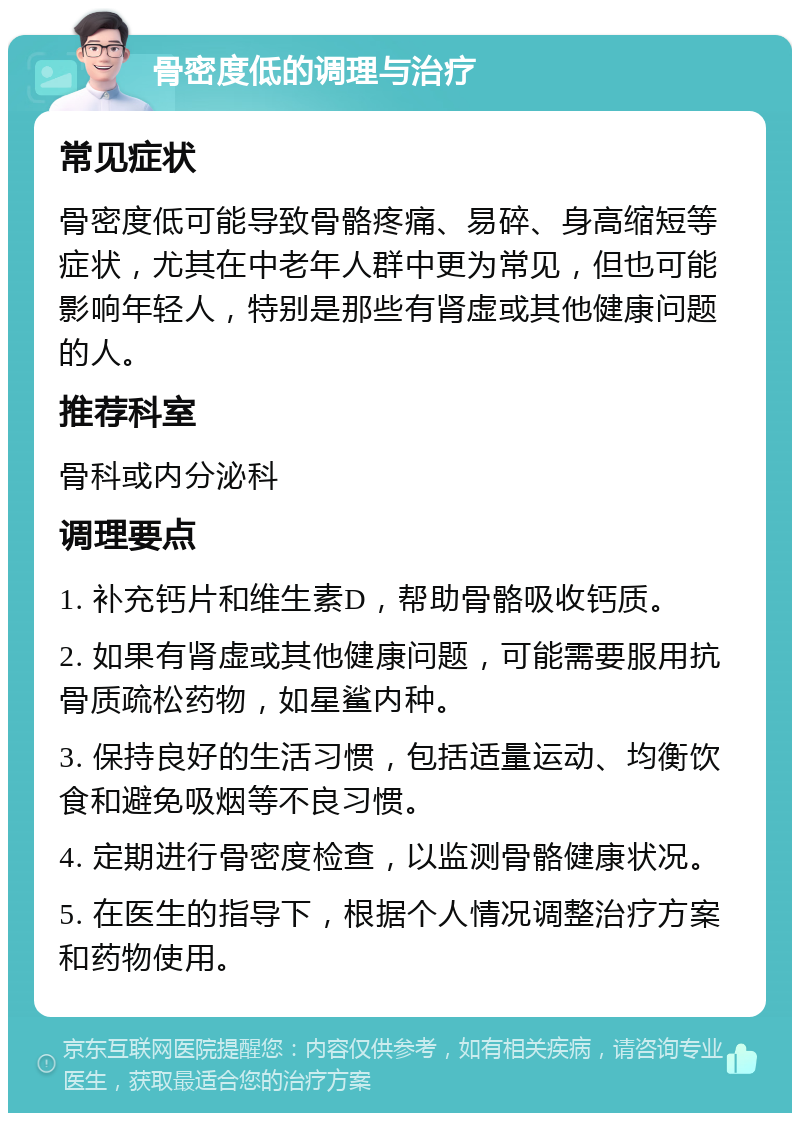 骨密度低的调理与治疗 常见症状 骨密度低可能导致骨骼疼痛、易碎、身高缩短等症状，尤其在中老年人群中更为常见，但也可能影响年轻人，特别是那些有肾虚或其他健康问题的人。 推荐科室 骨科或内分泌科 调理要点 1. 补充钙片和维生素D，帮助骨骼吸收钙质。 2. 如果有肾虚或其他健康问题，可能需要服用抗骨质疏松药物，如星鲨内种。 3. 保持良好的生活习惯，包括适量运动、均衡饮食和避免吸烟等不良习惯。 4. 定期进行骨密度检查，以监测骨骼健康状况。 5. 在医生的指导下，根据个人情况调整治疗方案和药物使用。