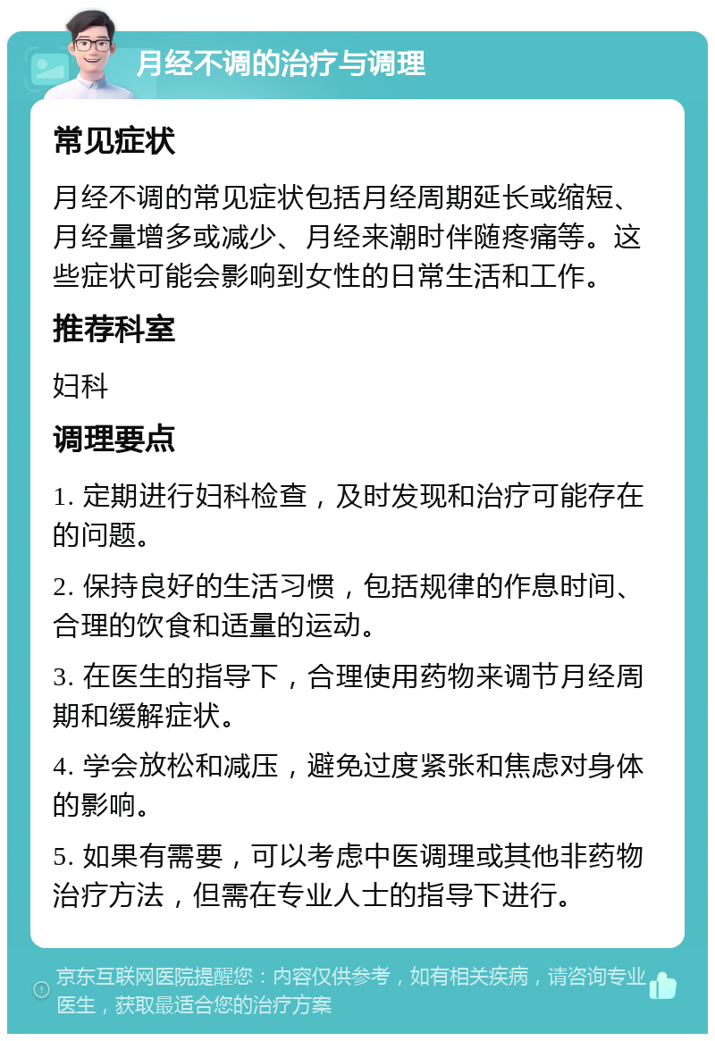 月经不调的治疗与调理 常见症状 月经不调的常见症状包括月经周期延长或缩短、月经量增多或减少、月经来潮时伴随疼痛等。这些症状可能会影响到女性的日常生活和工作。 推荐科室 妇科 调理要点 1. 定期进行妇科检查，及时发现和治疗可能存在的问题。 2. 保持良好的生活习惯，包括规律的作息时间、合理的饮食和适量的运动。 3. 在医生的指导下，合理使用药物来调节月经周期和缓解症状。 4. 学会放松和减压，避免过度紧张和焦虑对身体的影响。 5. 如果有需要，可以考虑中医调理或其他非药物治疗方法，但需在专业人士的指导下进行。