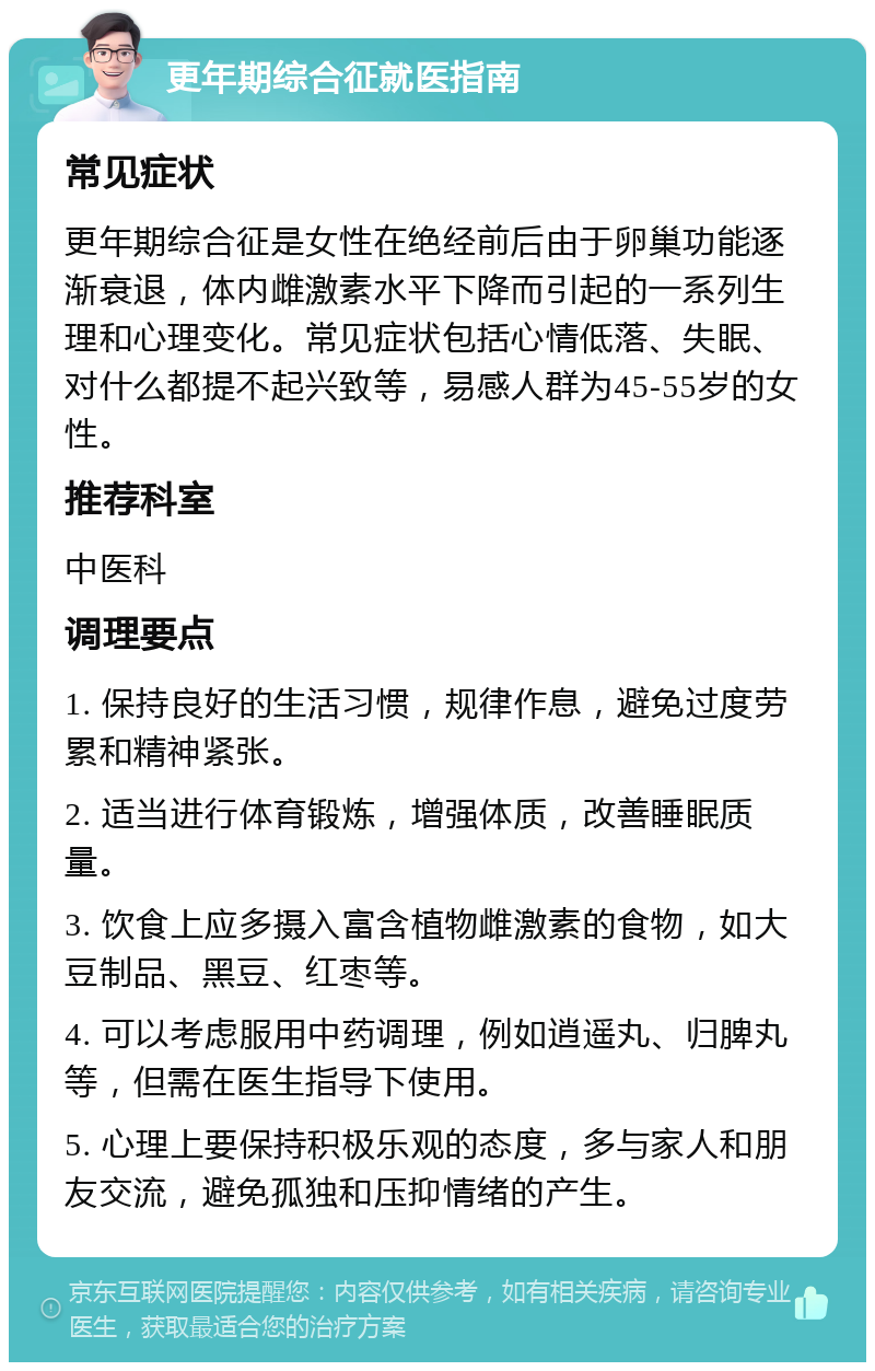 更年期综合征就医指南 常见症状 更年期综合征是女性在绝经前后由于卵巢功能逐渐衰退，体内雌激素水平下降而引起的一系列生理和心理变化。常见症状包括心情低落、失眠、对什么都提不起兴致等，易感人群为45-55岁的女性。 推荐科室 中医科 调理要点 1. 保持良好的生活习惯，规律作息，避免过度劳累和精神紧张。 2. 适当进行体育锻炼，增强体质，改善睡眠质量。 3. 饮食上应多摄入富含植物雌激素的食物，如大豆制品、黑豆、红枣等。 4. 可以考虑服用中药调理，例如逍遥丸、归脾丸等，但需在医生指导下使用。 5. 心理上要保持积极乐观的态度，多与家人和朋友交流，避免孤独和压抑情绪的产生。