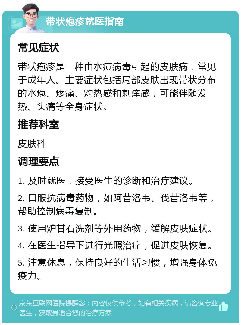 带状疱疹就医指南 常见症状 带状疱疹是一种由水痘病毒引起的皮肤病，常见于成年人。主要症状包括局部皮肤出现带状分布的水疱、疼痛、灼热感和刺痒感，可能伴随发热、头痛等全身症状。 推荐科室 皮肤科 调理要点 1. 及时就医，接受医生的诊断和治疗建议。 2. 口服抗病毒药物，如阿昔洛韦、伐昔洛韦等，帮助控制病毒复制。 3. 使用炉甘石洗剂等外用药物，缓解皮肤症状。 4. 在医生指导下进行光照治疗，促进皮肤恢复。 5. 注意休息，保持良好的生活习惯，增强身体免疫力。