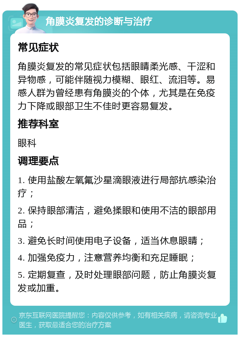 角膜炎复发的诊断与治疗 常见症状 角膜炎复发的常见症状包括眼睛柔光感、干涩和异物感，可能伴随视力模糊、眼红、流泪等。易感人群为曾经患有角膜炎的个体，尤其是在免疫力下降或眼部卫生不佳时更容易复发。 推荐科室 眼科 调理要点 1. 使用盐酸左氧氟沙星滴眼液进行局部抗感染治疗； 2. 保持眼部清洁，避免揉眼和使用不洁的眼部用品； 3. 避免长时间使用电子设备，适当休息眼睛； 4. 加强免疫力，注意营养均衡和充足睡眠； 5. 定期复查，及时处理眼部问题，防止角膜炎复发或加重。