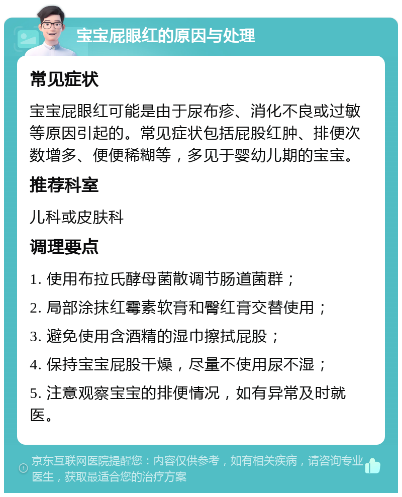 宝宝屁眼红的原因与处理 常见症状 宝宝屁眼红可能是由于尿布疹、消化不良或过敏等原因引起的。常见症状包括屁股红肿、排便次数增多、便便稀糊等，多见于婴幼儿期的宝宝。 推荐科室 儿科或皮肤科 调理要点 1. 使用布拉氏酵母菌散调节肠道菌群； 2. 局部涂抹红霉素软膏和臀红膏交替使用； 3. 避免使用含酒精的湿巾擦拭屁股； 4. 保持宝宝屁股干燥，尽量不使用尿不湿； 5. 注意观察宝宝的排便情况，如有异常及时就医。