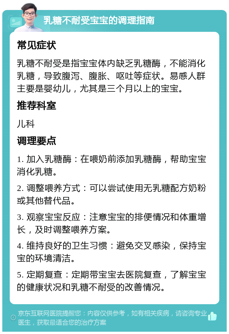 乳糖不耐受宝宝的调理指南 常见症状 乳糖不耐受是指宝宝体内缺乏乳糖酶，不能消化乳糖，导致腹泻、腹胀、呕吐等症状。易感人群主要是婴幼儿，尤其是三个月以上的宝宝。 推荐科室 儿科 调理要点 1. 加入乳糖酶：在喂奶前添加乳糖酶，帮助宝宝消化乳糖。 2. 调整喂养方式：可以尝试使用无乳糖配方奶粉或其他替代品。 3. 观察宝宝反应：注意宝宝的排便情况和体重增长，及时调整喂养方案。 4. 维持良好的卫生习惯：避免交叉感染，保持宝宝的环境清洁。 5. 定期复查：定期带宝宝去医院复查，了解宝宝的健康状况和乳糖不耐受的改善情况。